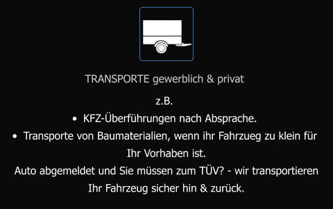 TRANSPORTE gewerblich & privat z.B.  •	KFZ-Überführungen nach Absprache. •	Transporte von Baumaterialien, wenn ihr Fahrzueg zu klein für  Ihr Vorhaben ist. Auto abgemeldet und Sie müssen zum TÜV? - wir transportieren  Ihr Fahrzeug sicher hin & zurück.